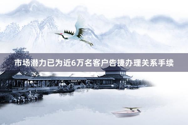 市场潜力已为近6万名客户告捷办理关系手续