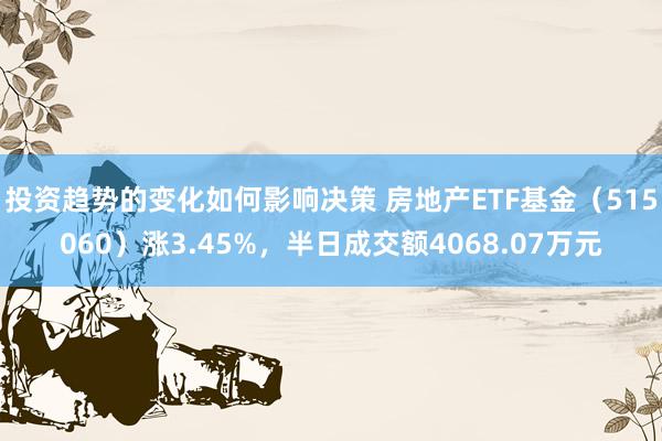 投资趋势的变化如何影响决策 房地产ETF基金（515060）涨3.45%，半日成交额4068.07万元