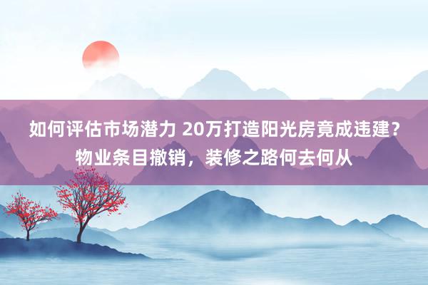 如何评估市场潜力 20万打造阳光房竟成违建？物业条目撤销，装修之路何去何从