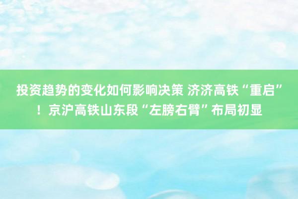 投资趋势的变化如何影响决策 济济高铁“重启”！京沪高铁山东段“左膀右臂”布局初显