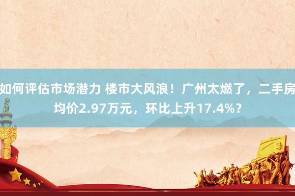 如何评估市场潜力 楼市大风浪！广州太燃了，二手房均价2.97万元，环比上升17.4%？