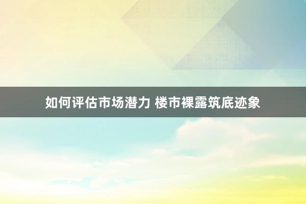 如何评估市场潜力 楼市裸露筑底迹象