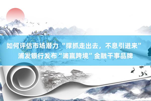 如何评估市场潜力 “撑抓走出去，不息引进来” 浦发银行发布“浦赢跨境”金融干事品牌