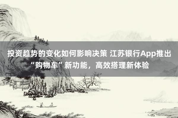 投资趋势的变化如何影响决策 江苏银行App推出“购物车”新功能，高效搭理新体验