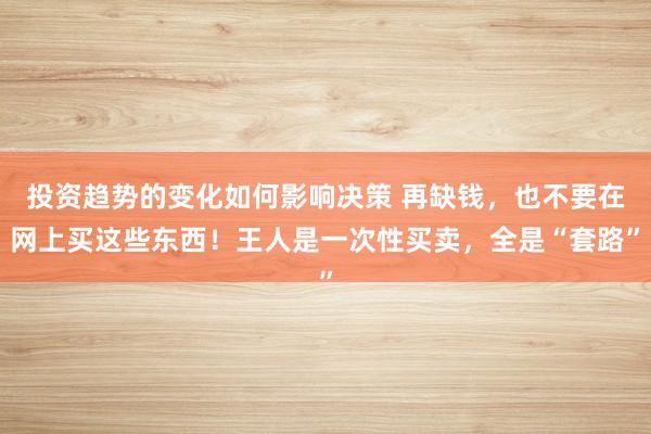 投资趋势的变化如何影响决策 再缺钱，也不要在网上买这些东西！王人是一次性买卖，全是“套路”