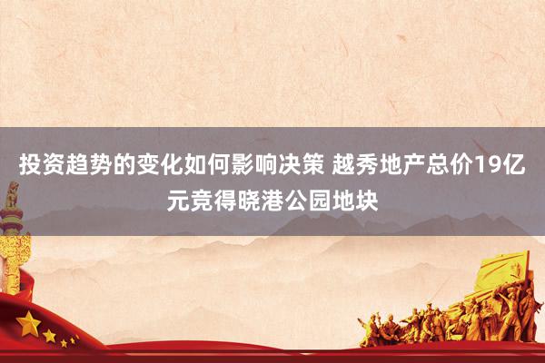 投资趋势的变化如何影响决策 越秀地产总价19亿元竞得晓港公园地块