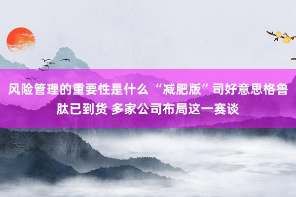 风险管理的重要性是什么 “减肥版”司好意思格鲁肽已到货 多家公司布局这一赛谈