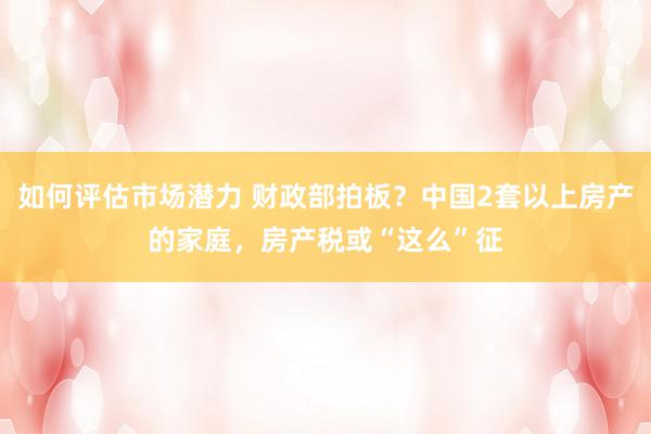 如何评估市场潜力 财政部拍板？中国2套以上房产的家庭，房产税或“这么”征