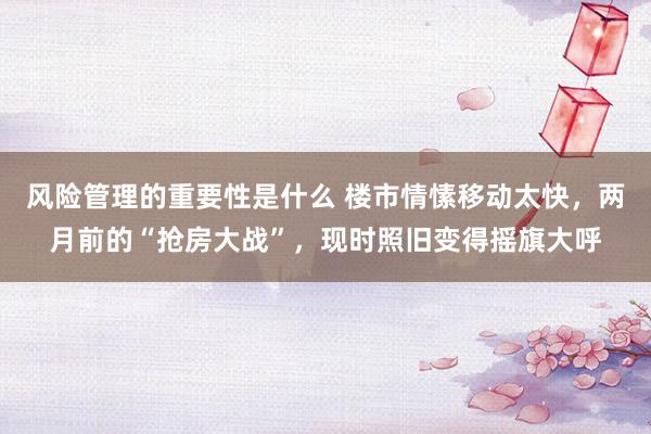 风险管理的重要性是什么 楼市情愫移动太快，两月前的“抢房大战”，现时照旧变得摇旗大呼