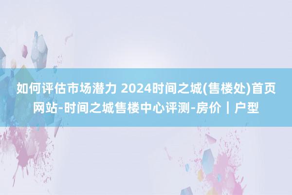 如何评估市场潜力 2024时间之城(售楼处)首页网站-时间之城售楼中心评测-房价｜户型