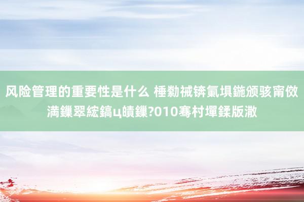 风险管理的重要性是什么 棰勬祴锛氭埧鍦颁骇甯傚満鏁翠綋鎬ц皟鏁?010骞村墠鍒版潵