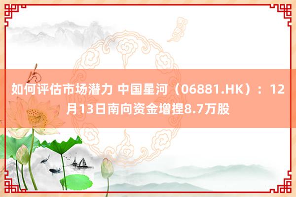 如何评估市场潜力 中国星河（06881.HK）：12月13日南向资金增捏8.7万股