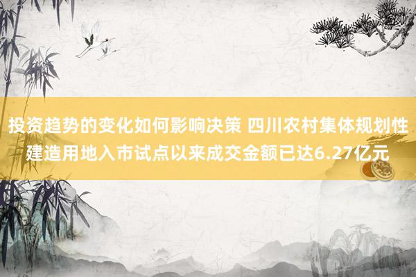 投资趋势的变化如何影响决策 四川农村集体规划性建造用地入市试点以来成交金额已达6.27亿元