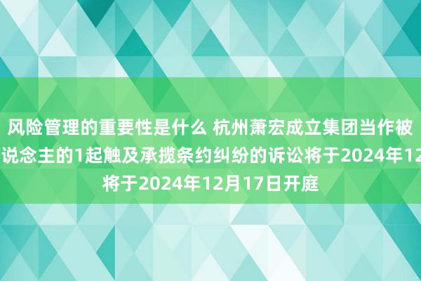 风险管理的重要性是什么 杭州萧宏成立集团当作被告/被上诉东说念主的1起触及承揽条约纠纷的诉讼将于2024年12月17日开庭