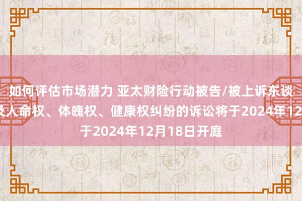 如何评估市场潜力 亚太财险行动被告/被上诉东谈主的1起波及人命权、体魄权、健康权纠纷的诉讼将于2024年12月18日开庭