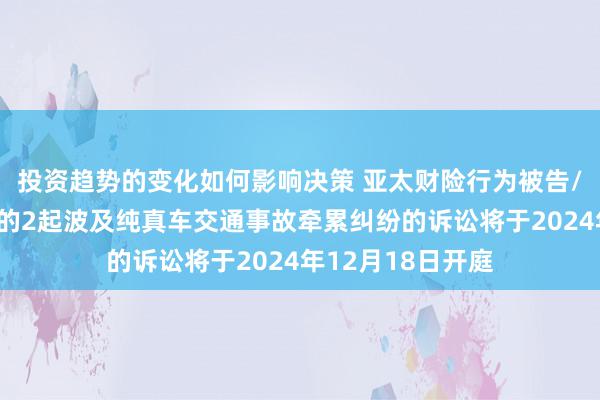 投资趋势的变化如何影响决策 亚太财险行为被告/被上诉东说念主的2起波及纯真车交通事故牵累纠纷的诉讼将于2024年12月18日开庭