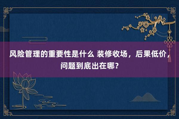 风险管理的重要性是什么 装修收场，后果低价，问题到底出在哪？