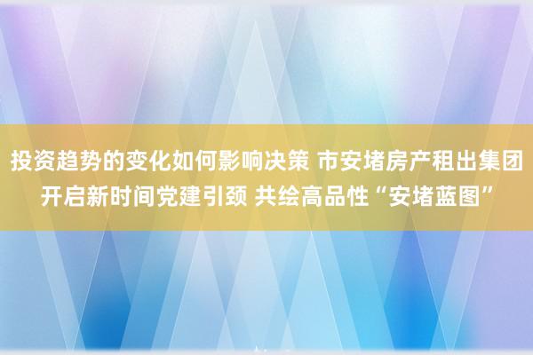 投资趋势的变化如何影响决策 市安堵房产租出集团开启新时间党建引颈 共绘高品性“安堵蓝图”