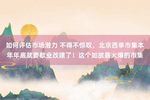 如何评估市场潜力 不得不惊叹，北京西单市集本年年底就要歇业改建了！这个如故最火爆的市集