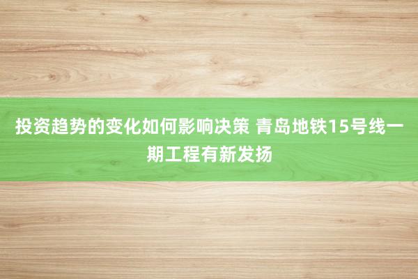 投资趋势的变化如何影响决策 青岛地铁15号线一期工程有新发扬