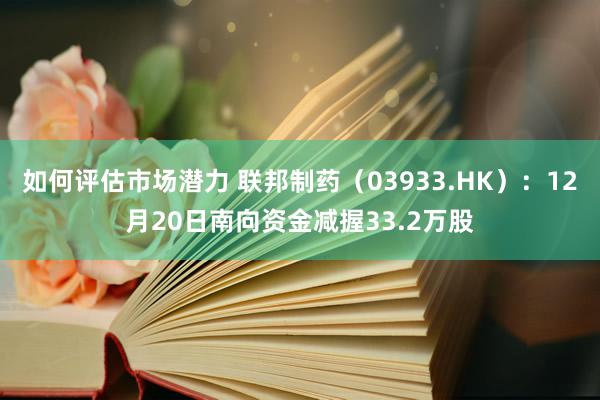 如何评估市场潜力 联邦制药（03933.HK）：12月20日南向资金减握33.2万股