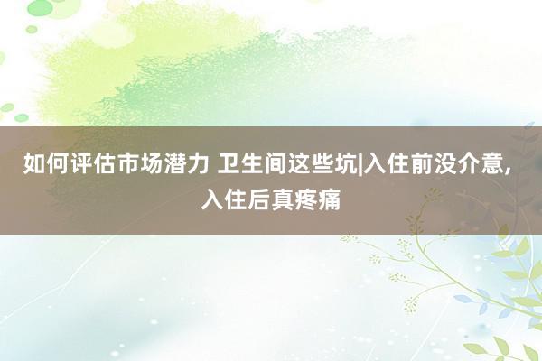 如何评估市场潜力 卫生间这些坑|入住前没介意, 入住后真疼痛