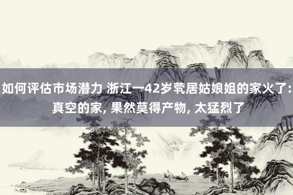 如何评估市场潜力 浙江一42岁茕居姑娘姐的家火了: 真空的家, 果然莫得产物, 太猛烈了