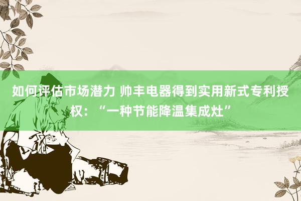 如何评估市场潜力 帅丰电器得到实用新式专利授权：“一种节能降温集成灶”