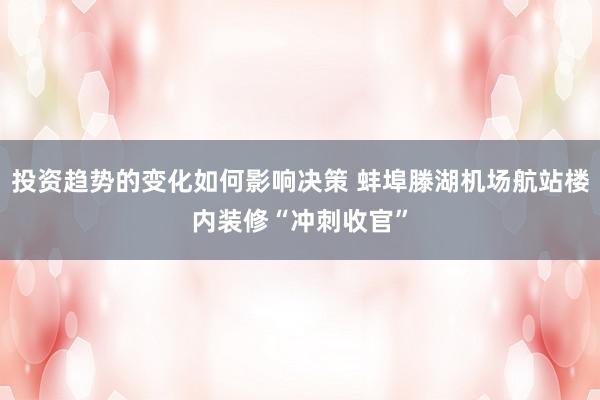 投资趋势的变化如何影响决策 蚌埠滕湖机场航站楼内装修“冲刺收官”