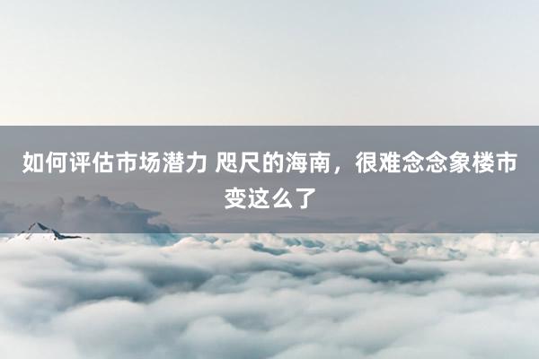 如何评估市场潜力 咫尺的海南，很难念念象楼市变这么了