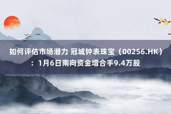 如何评估市场潜力 冠城钟表珠宝（00256.HK）：1月6日南向资金增合手9.4万股