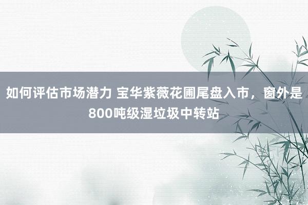 如何评估市场潜力 宝华紫薇花圃尾盘入市，窗外是800吨级湿垃圾中转站