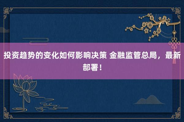 投资趋势的变化如何影响决策 金融监管总局，最新部署！