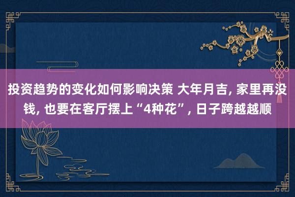 投资趋势的变化如何影响决策 大年月吉, 家里再没钱, 也要在客厅摆上“4种花”, 日子跨越越顺