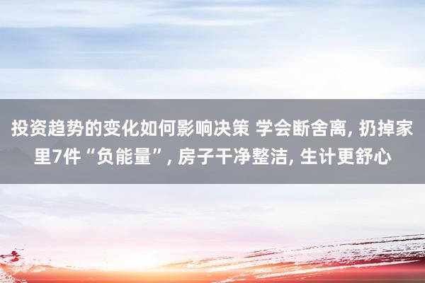 投资趋势的变化如何影响决策 学会断舍离, 扔掉家里7件“负能量”, 房子干净整洁, 生计更舒心