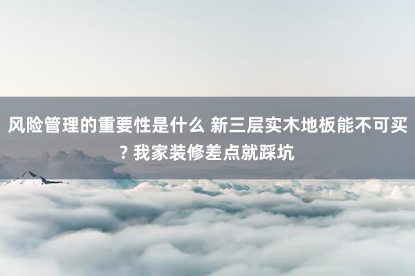 风险管理的重要性是什么 新三层实木地板能不可买? 我家装修差点就踩坑