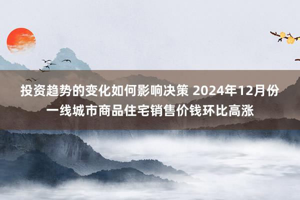 投资趋势的变化如何影响决策 2024年12月份一线城市商品住宅销售价钱环比高涨