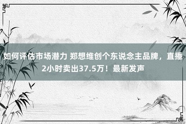 如何评估市场潜力 郑想维创个东说念主品牌，直播2小时卖出37.5万！最新发声