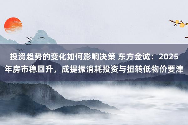 投资趋势的变化如何影响决策 东方金诚：2025年房市稳回升，成提振消耗投资与扭转低物价要津