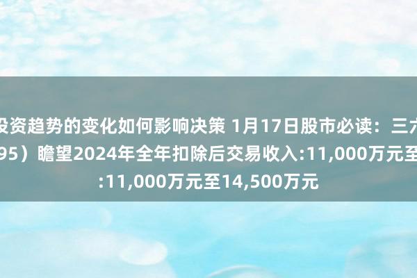 投资趋势的变化如何影响决策 1月17日股市必读：三六五网（300295）瞻望2024年全年扣除后交易收入:11,000万元至14,500万元