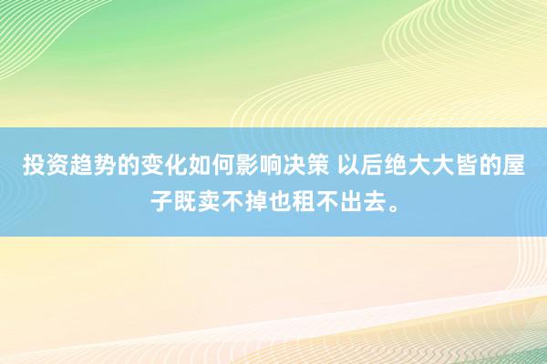 投资趋势的变化如何影响决策 以后绝大大皆的屋子既卖不掉也租不出去。