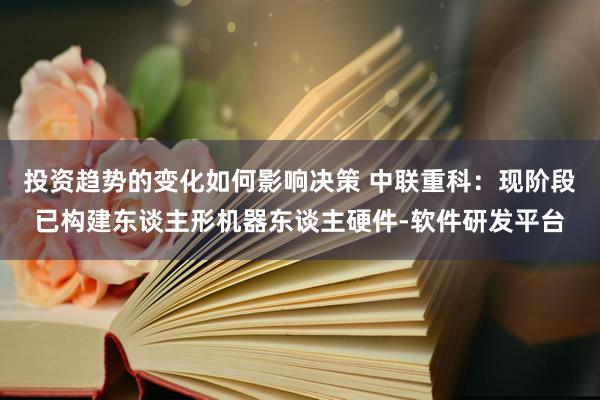 投资趋势的变化如何影响决策 中联重科：现阶段已构建东谈主形机器东谈主硬件-软件研发平台