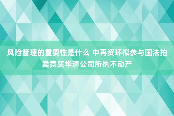 风险管理的重要性是什么 中再资环拟参与国法拍卖竞买华清公司所执不动产