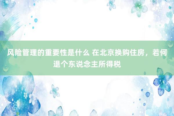 风险管理的重要性是什么 在北京换购住房，若何退个东说念主所得税