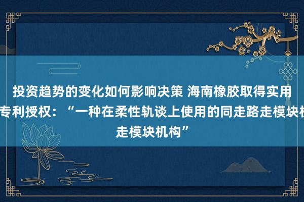 投资趋势的变化如何影响决策 海南橡胶取得实用新式专利授权：“一种在柔性轨谈上使用的同走路走模块机构”