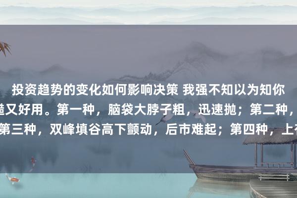 投资趋势的变化如何影响决策 我强不知以为知你：铭记5种分时图，毛糙又好用。第一种，脑袋大脖子粗，迅速抛；第二种，筹码下移，快入场；第三种，双峰填谷高下颤动，后市难起；第四种，上有但愿下有底盘，低吸高抛；第五种，下身太重，起不来...