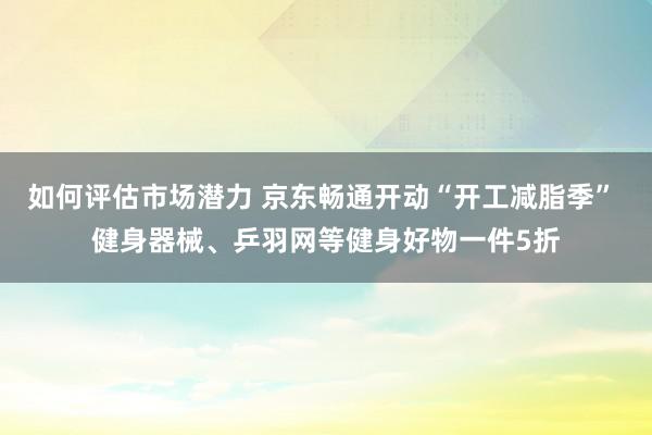 如何评估市场潜力 京东畅通开动“开工减脂季” 健身器械、乒羽网等健身好物一件5折