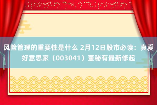 风险管理的重要性是什么 2月12日股市必读：真爱好意思家（003041）董秘有最新修起