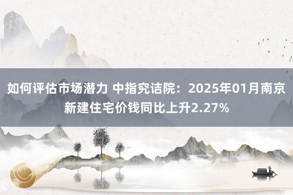 如何评估市场潜力 中指究诘院：2025年01月南京新建住宅价钱同比上升2.27%