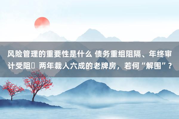 风险管理的重要性是什么 债务重组阻隔、年终审计受阻⋯两年裁人六成的老牌房，若何“解围”？